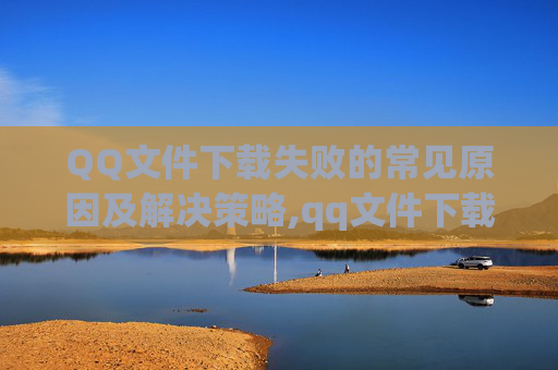 QQ文件下载失败的常见原因及解决策略,qq文件下载失败怎么恢复