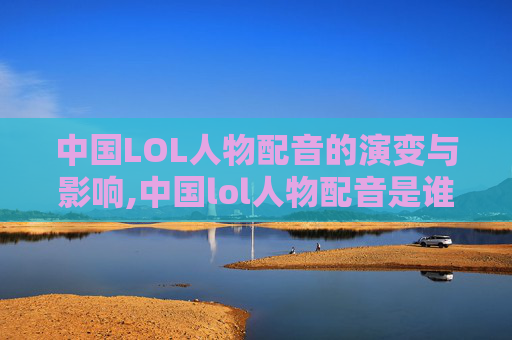 中国LOL人物配音的演变与影响,中国lol人物配音是谁