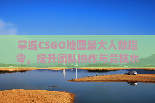 掌握CSGO地图最大人数指令，提升团队协作与竞技水平,csgo地图最大人数指令是多少