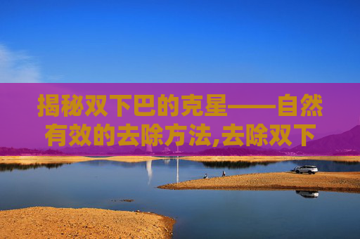 揭秘双下巴的克星——自然有效的去除方法,去除双下巴的最好方法