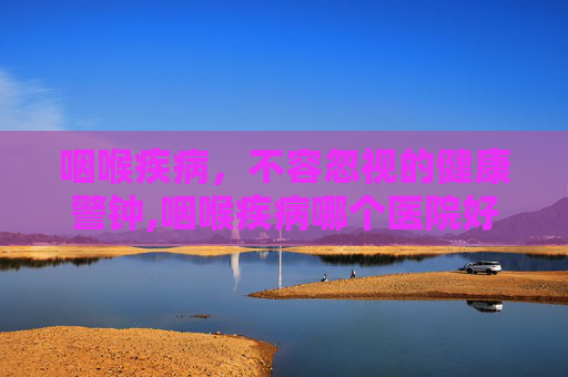 咽喉疾病，不容忽视的健康警钟,咽喉疾病哪个医院好