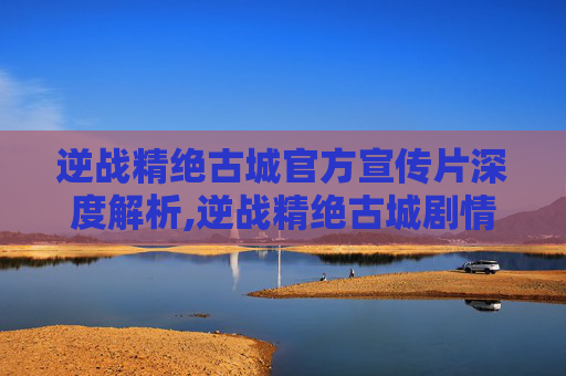 逆战精绝古城官方宣传片深度解析,逆战精绝古城剧情