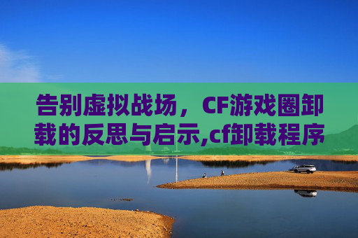 告别虚拟战场，CF游戏圈卸载的反思与启示,cf卸载程序文件在哪
