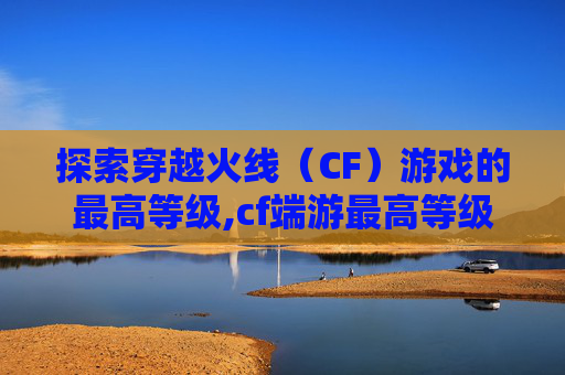 探索穿越火线（CF）游戏的最高等级,cf端游最高等级是多少