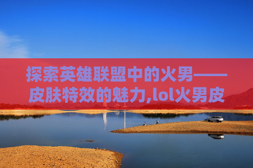 探索英雄联盟中的火男——皮肤特效的魅力,lol火男皮肤有特效的叫什么