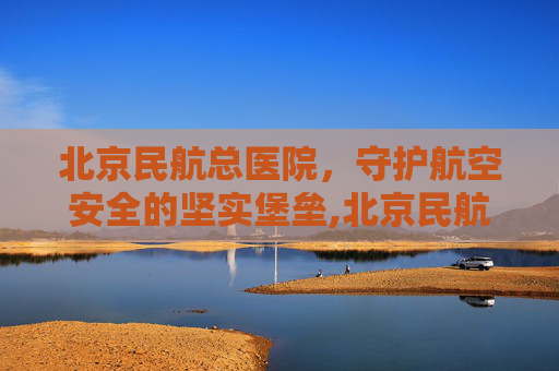 北京民航总医院，守护航空安全的坚实堡垒,北京民航总医院怎么样