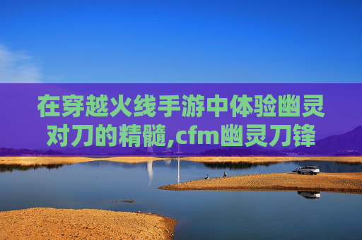 在穿越火线手游中体验幽灵对刀的精髓,cfm幽灵刀锋怎么获得