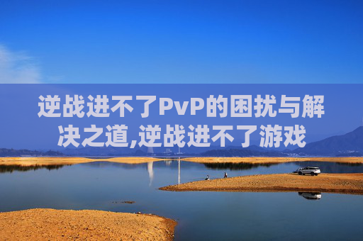 逆战进不了PvP的困扰与解决之道,逆战进不了游戏