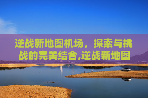 逆战新地图机场，探索与挑战的完美结合,逆战新地图机场怎么进