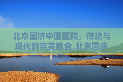 北京国济中医医院，传统与现代的完美融合,北京国济中医医院现状