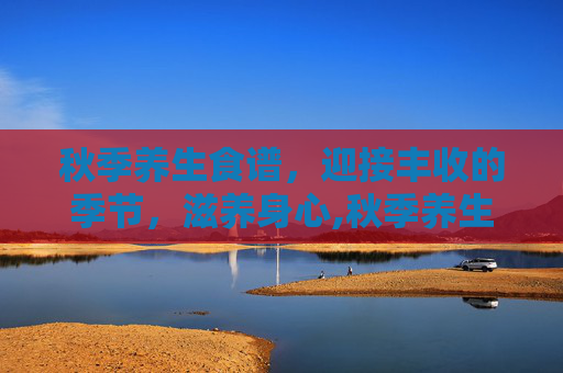 秋季养生食谱，迎接丰收的季节，滋养身心,秋季养生食谱大全