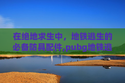 在绝地求生中，地铁逃生的必备防具配件,pubg地铁逃生装备保护机制