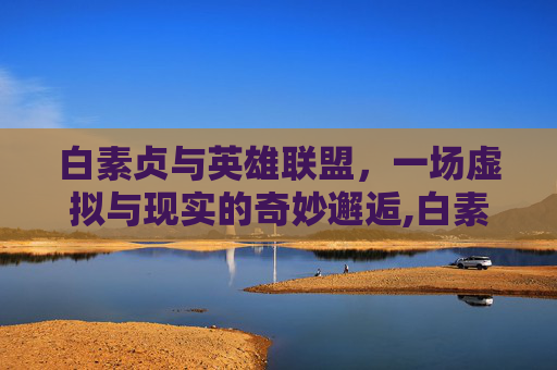 白素贞与英雄联盟，一场虚拟与现实的奇妙邂逅,白素贞的游戏怎么玩