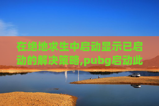 在绝地求生中启动显示已启动的解决策略,pubg启动此游戏时发生错误