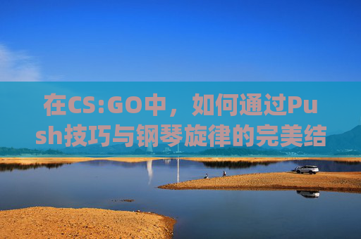 在CS:GO中，如何通过Push技巧与钢琴旋律的完美结合来提升游戏体验,cs go rush b音乐