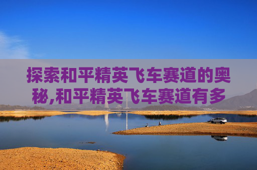 探索和平精英飞车赛道的奥秘,和平精英飞车赛道有多长啊