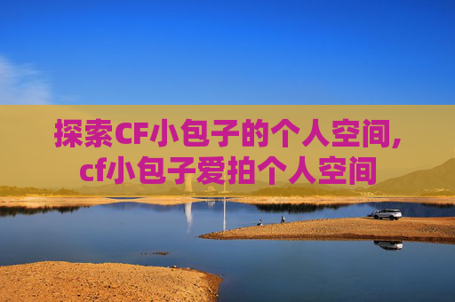探索CF小包子的个人空间,cf小包子爱拍个人空间
