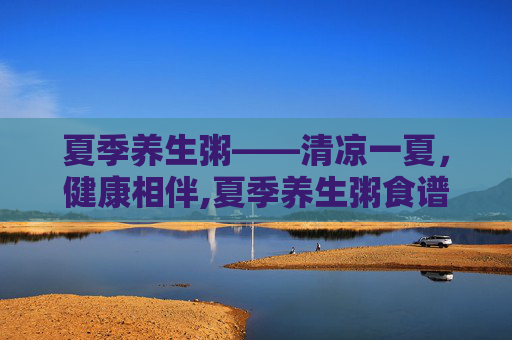 夏季养生粥——清凉一夏，健康相伴,夏季养生粥食谱