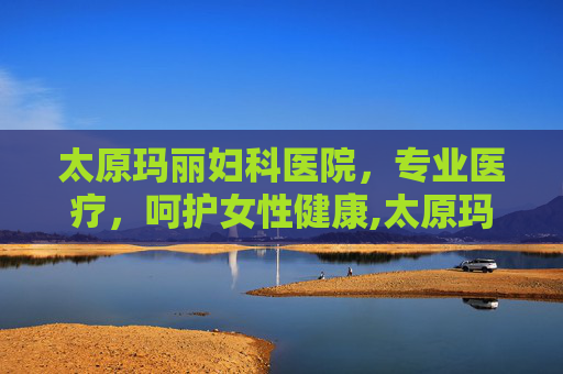 太原玛丽妇科医院，专业医疗，呵护女性健康,太原玛丽妇科医院官网