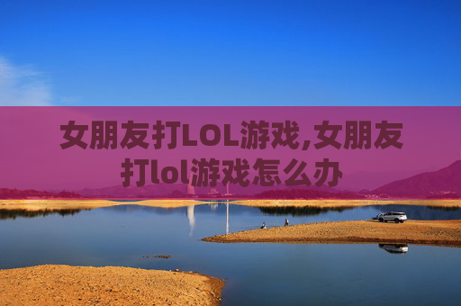 女朋友打LOL游戏,女朋友打lol游戏怎么办