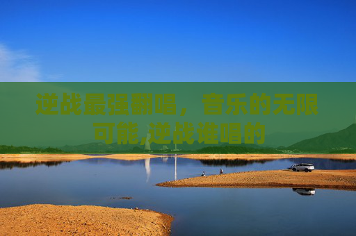 逆战最强翻唱，音乐的无限可能,逆战谁唱的