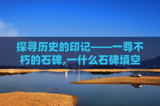 探寻历史的印记——一尊不朽的石碑,一什么石碑填空 探寻历史的印记——一尊不朽的石碑,一什么石碑填空