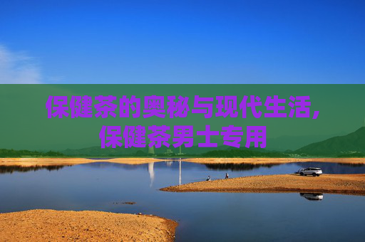 保健茶的奥秘与现代生活,保健茶男士专用
