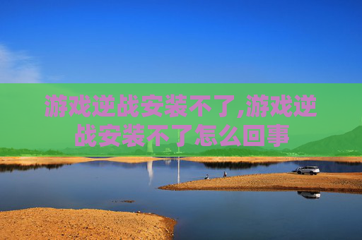 游戏逆战安装不了,游戏逆战安装不了怎么回事