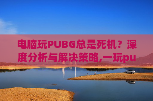电脑玩PUBG总是死机？深度分析与解决策略,一玩pubg就死机