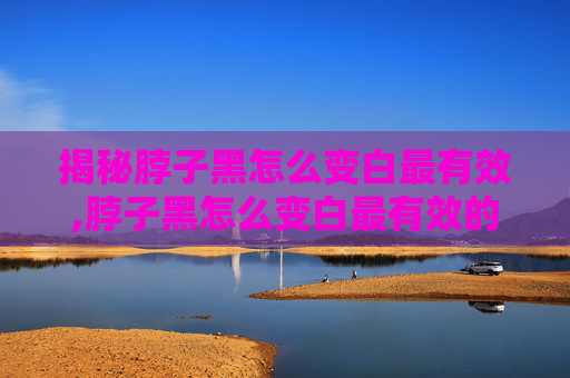 揭秘脖子黑怎么变白最有效,脖子黑怎么变白最有效的方法