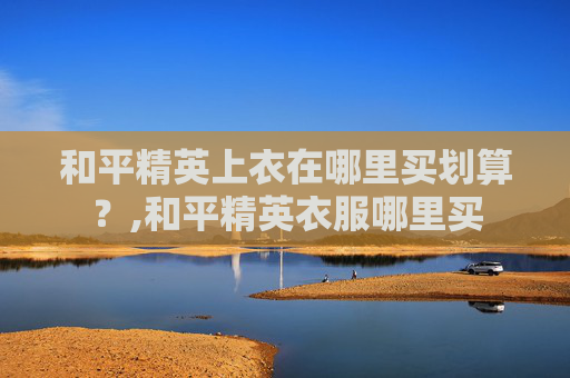 和平精英上衣在哪里买划算？,和平精英衣服哪里买