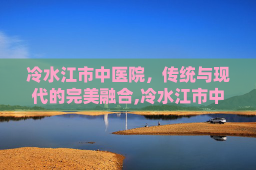 冷水江市中医院，传统与现代的完美融合,冷水江市中医院院长