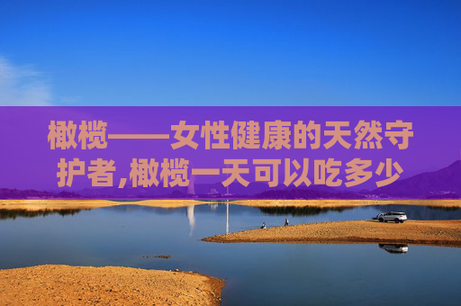 橄榄——女性健康的天然守护者,橄榄一天可以吃多少个