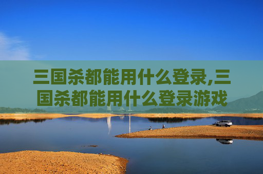 三国杀都能用什么登录,三国杀都能用什么登录游戏