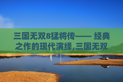 三国无双8猛将传—— 经典之作的现代演绎,三国无双8猛将传攻略