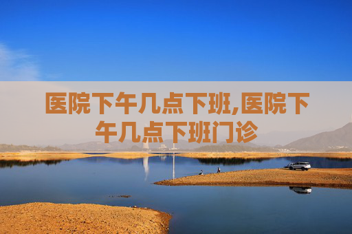 医院下午几点下班,医院下午几点下班门诊