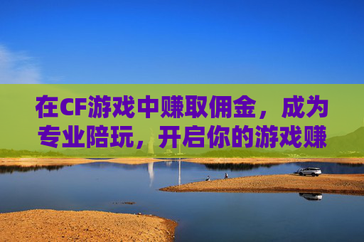 在CF游戏中赚取佣金，成为专业陪玩，开启你的游戏赚钱之旅,cf游戏陪玩赚佣金吗