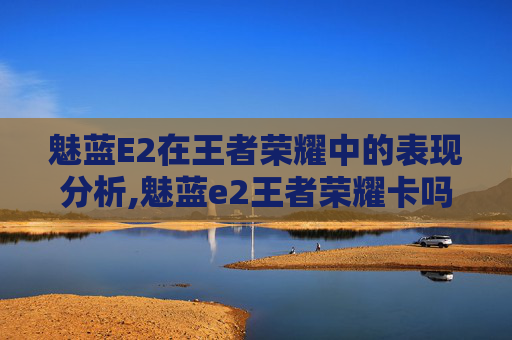 魅蓝E2在王者荣耀中的表现分析,魅蓝e2王者荣耀卡吗知乎