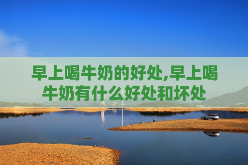 早上喝牛奶的好处,早上喝牛奶有什么好处和坏处
