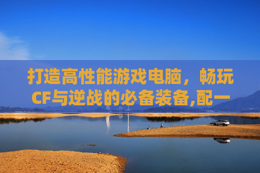 打造高性能游戏电脑，畅玩CF与逆战的必备装备,配一台玩cf逆战的电脑配置