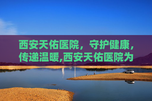 西安天佑医院，守护健康，传递温暖,西安天佑医院为啥停了