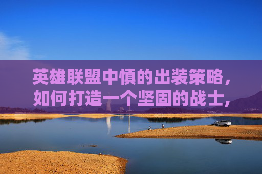 英雄联盟中慎的出装策略，如何打造一个坚固的战士,慎怎么出装有伤害