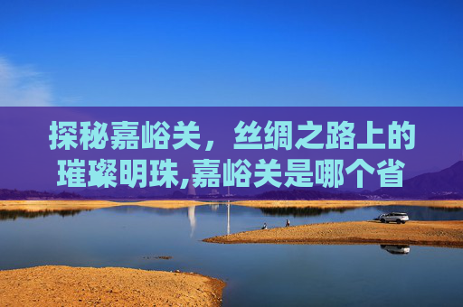 探秘嘉峪关，丝绸之路上的璀璨明珠,嘉峪关是哪个省?