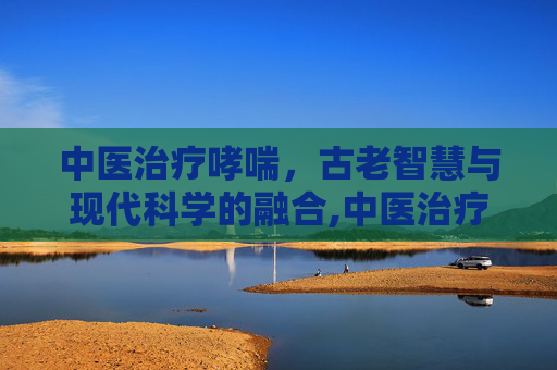 中医治疗哮喘，古老智慧与现代科学的融合,中医治疗哮喘能除根吗