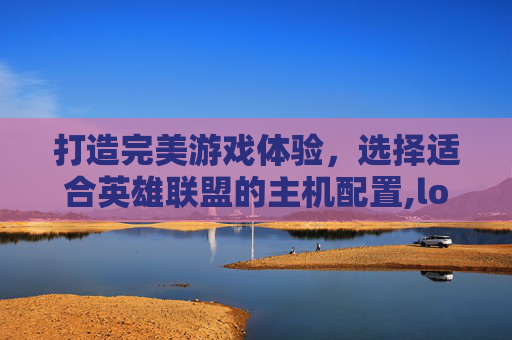 打造完美游戏体验，选择适合英雄联盟的主机配置,lol配什么主机好一点