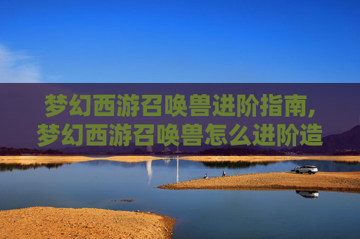 梦幻西游召唤兽进阶指南,梦幻西游召唤兽怎么进阶造型