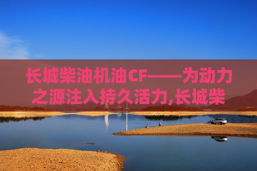 长城柴油机油CF——为动力之源注入持久活力,长城柴油机油CD15W-40