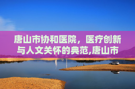 唐山市协和医院，医疗创新与人文关怀的典范,唐山市协和医院电话
