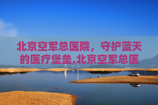 北京空军总医院，守护蓝天的医疗堡垒,北京空军总医院皮肤科