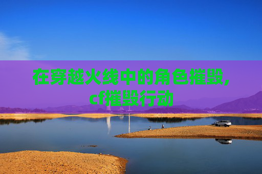 在穿越火线中的角色摧毁,cf摧毁行动